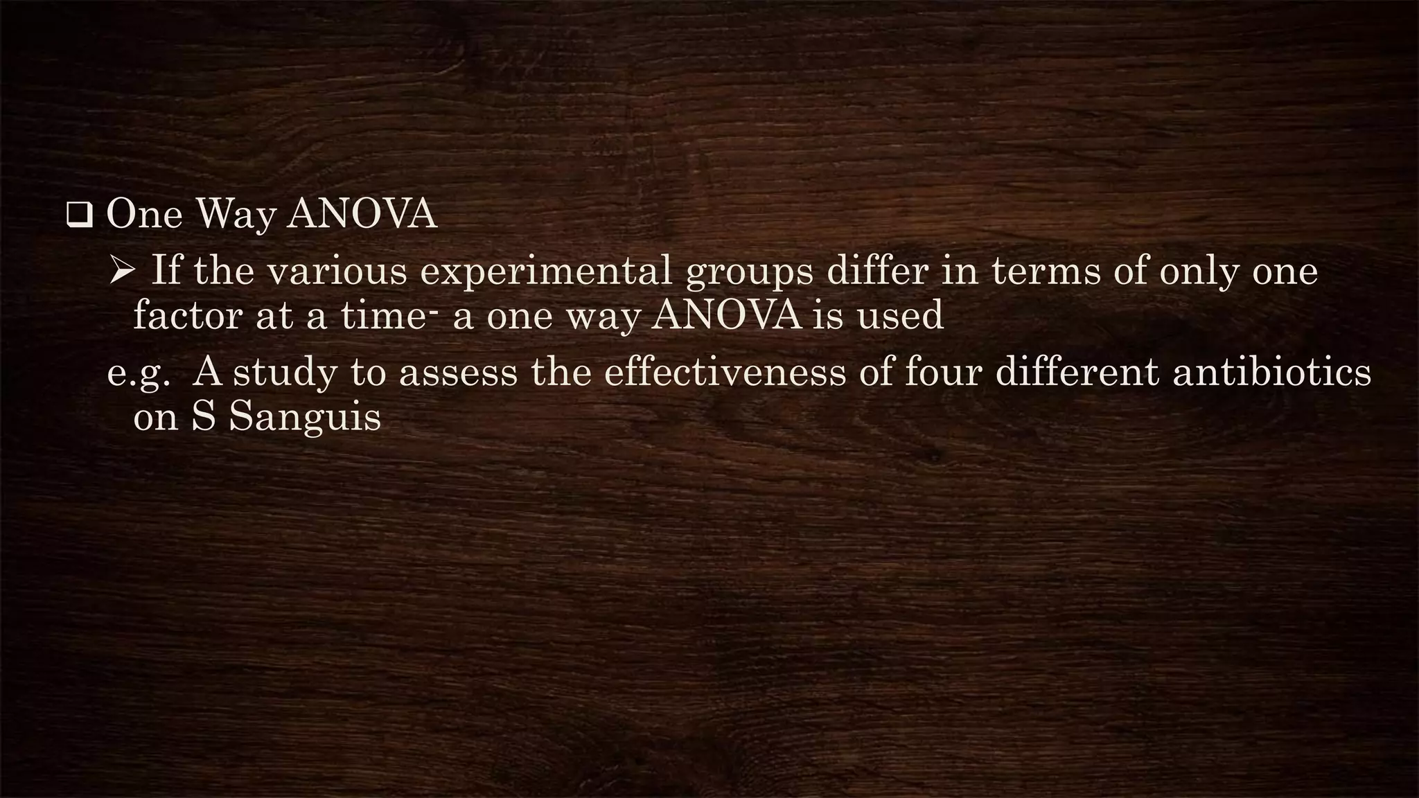  One Way ANOVA
 If the various experimental groups differ in terms of only one
factor at a time- a one way ANOVA is used
e.g. A study to assess the effectiveness of four different antibiotics
on S Sanguis
 