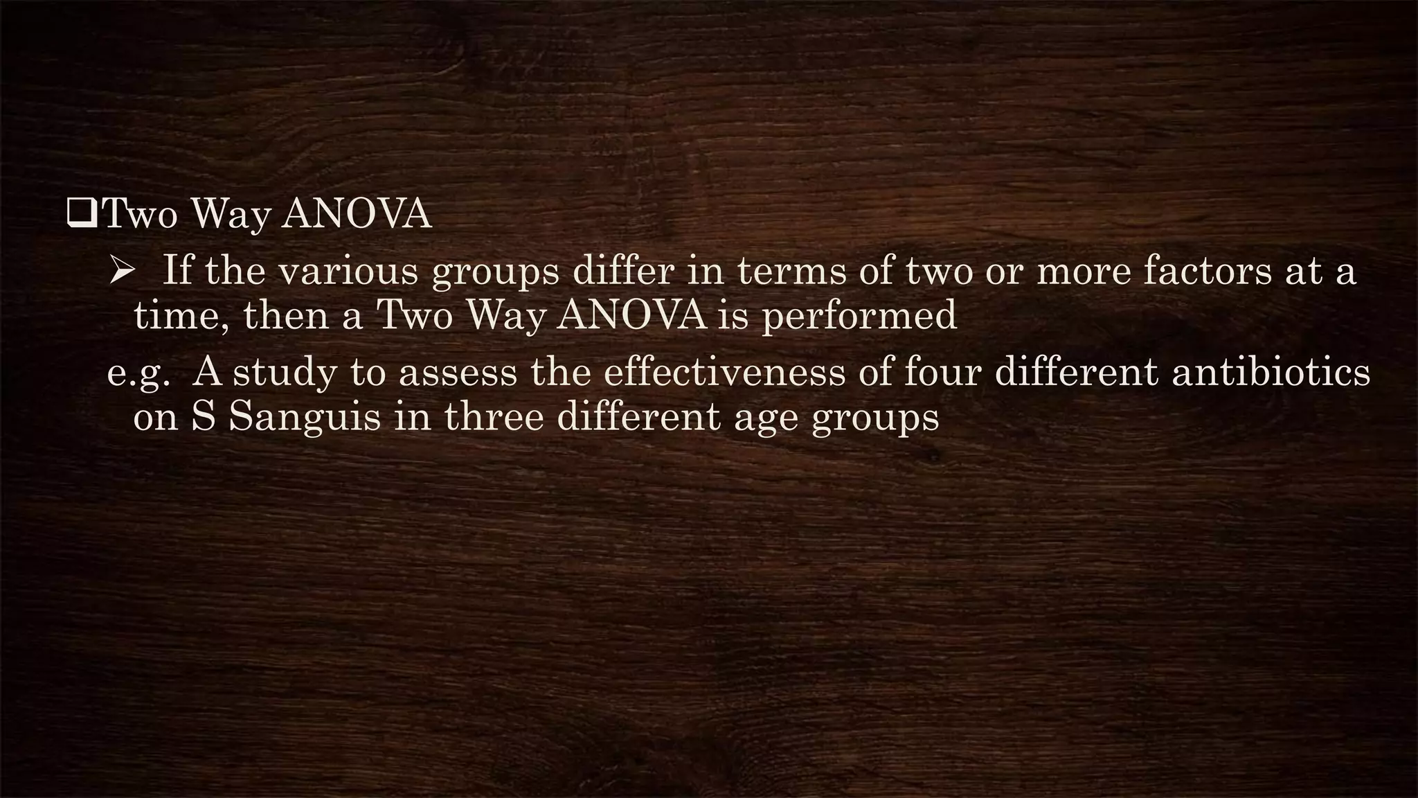 Two Way ANOVA
 If the various groups differ in terms of two or more factors at a
time, then a Two Way ANOVA is performed
e.g. A study to assess the effectiveness of four different antibiotics
on S Sanguis in three different age groups
 
