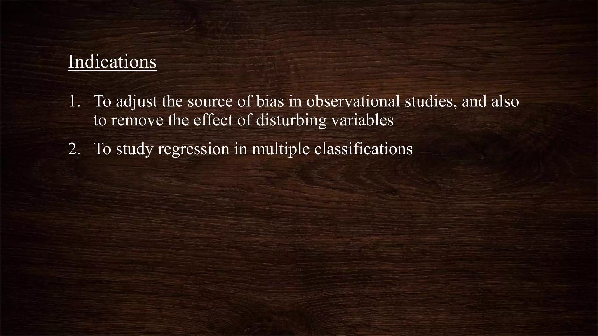 1. To adjust the source of bias in observational studies, and also
to remove the effect of disturbing variables
2. To study regression in multiple classifications
Indications
 