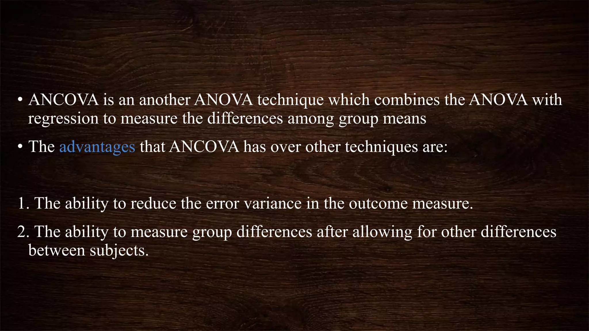 • ANCOVA is an another ANOVA technique which combines the ANOVA with
regression to measure the differences among group means
• The advantages that ANCOVA has over other techniques are:
1. The ability to reduce the error variance in the outcome measure.
2. The ability to measure group differences after allowing for other differences
between subjects.
 