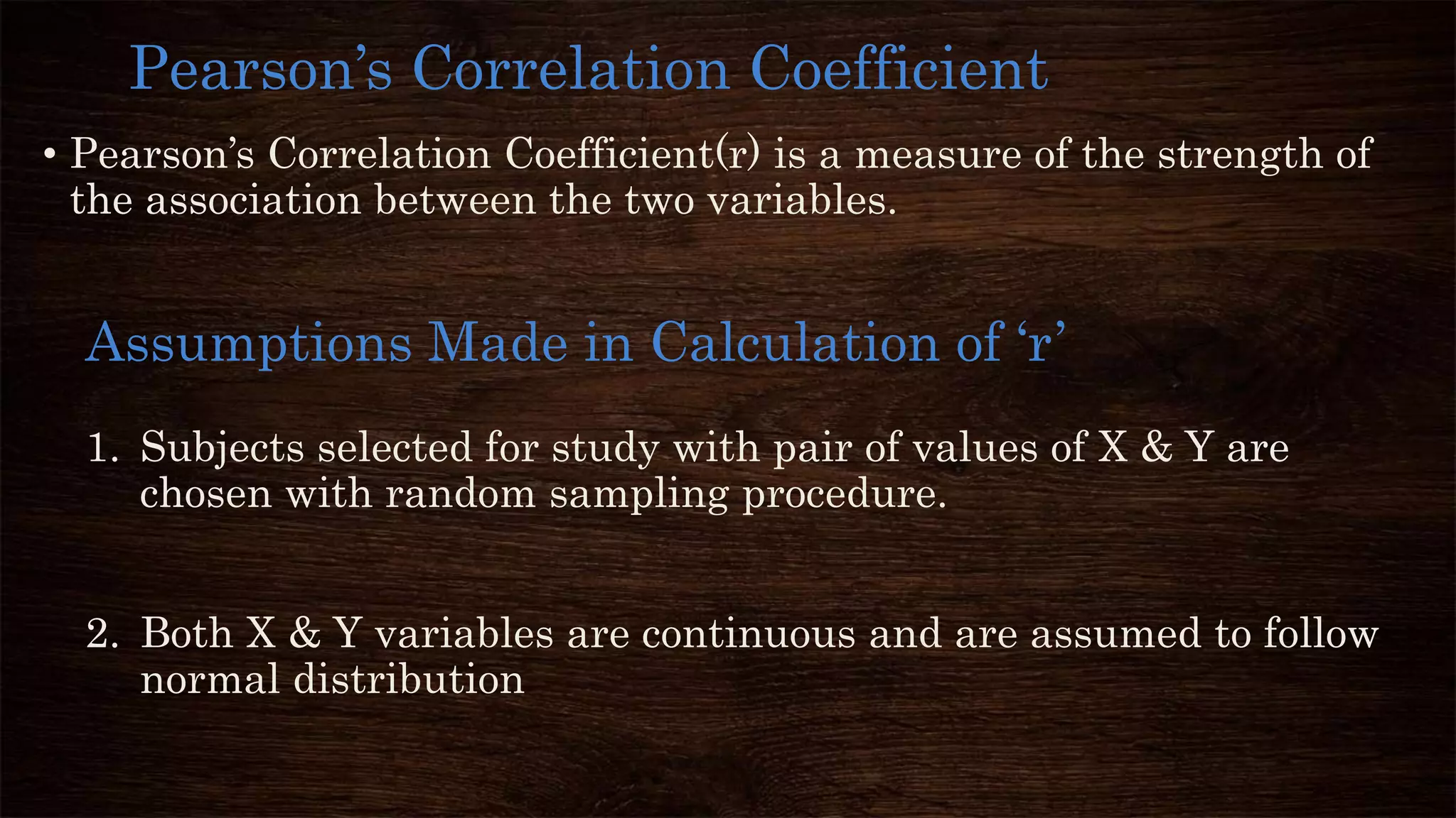 • Pearson’s Correlation Coefficient(r) is a measure of the strength of
the association between the two variables.
Pearson’s Correlation Coefficient
1. Subjects selected for study with pair of values of X & Y are
chosen with random sampling procedure.
2. Both X & Y variables are continuous and are assumed to follow
normal distribution
Assumptions Made in Calculation of ‘r’
 