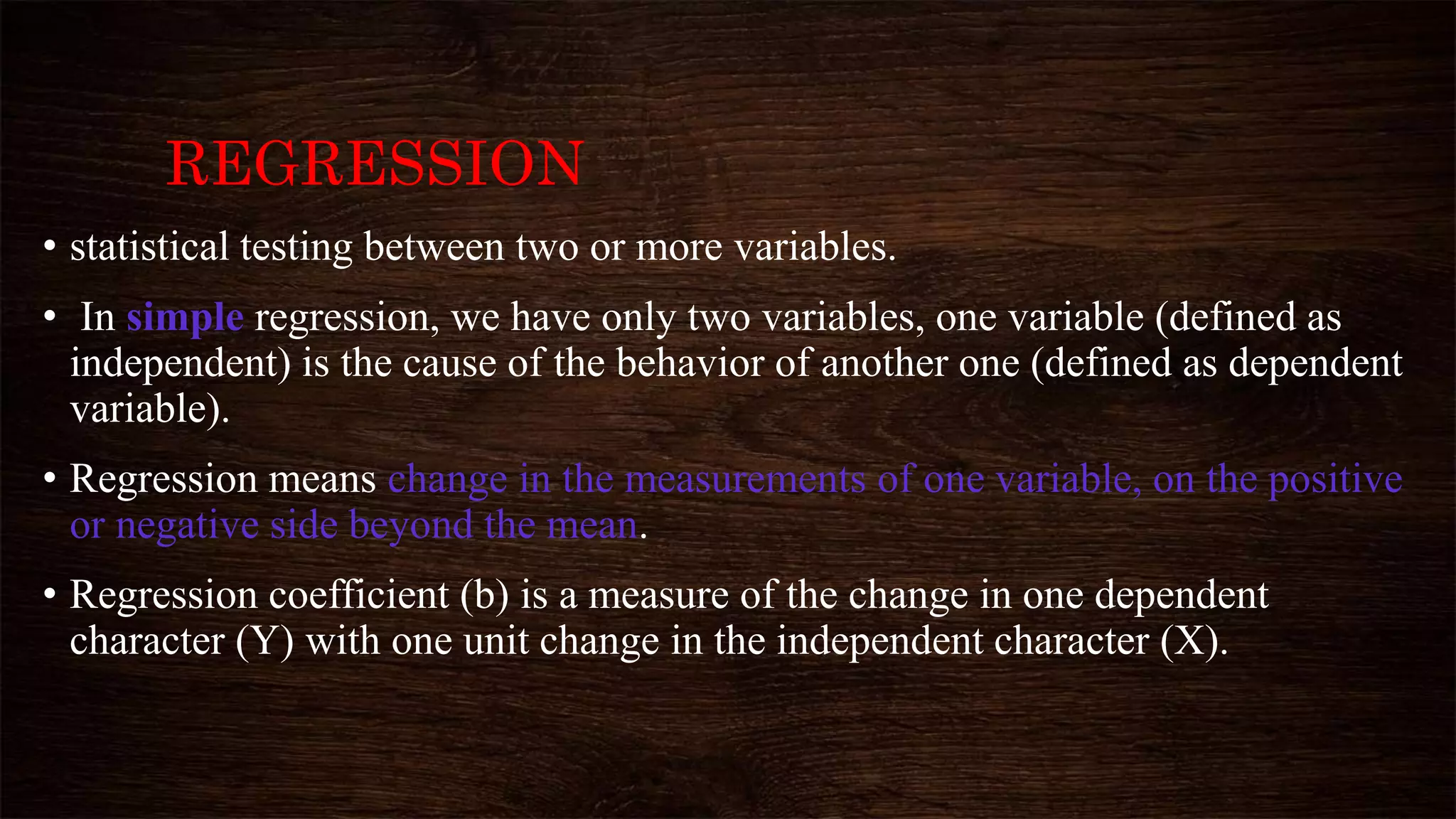 REGRESSION
• statistical testing between two or more variables.
• In simple regression, we have only two variables, one variable (defined as
independent) is the cause of the behavior of another one (defined as dependent
variable).
• Regression means change in the measurements of one variable, on the positive
or negative side beyond the mean.
• Regression coefficient (b) is a measure of the change in one dependent
character (Y) with one unit change in the independent character (X).
 