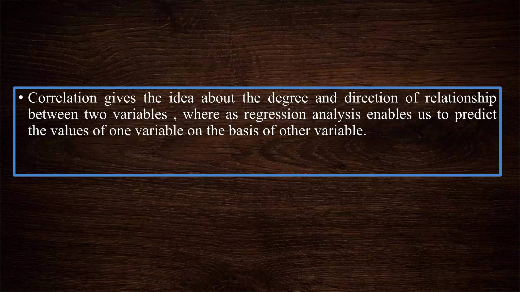 • Correlation gives the idea about the degree and direction of relationship
between two variables , where as regression analysis enables us to predict
the values of one variable on the basis of other variable.
 