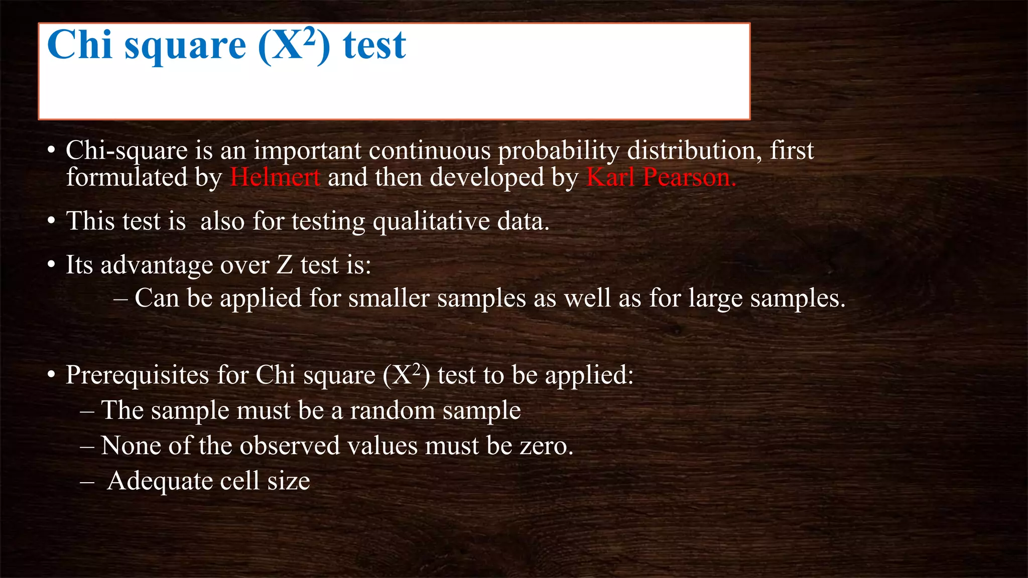 • Chi-square is an important continuous probability distribution, first
formulated by Helmert and then developed by Karl Pearson.
• This test is also for testing qualitative data.
• Its advantage over Z test is:
– Can be applied for smaller samples as well as for large samples.
• Prerequisites for Chi square (X2) test to be applied:
– The sample must be a random sample
– None of the observed values must be zero.
– Adequate cell size
Chi square (X2) test
 