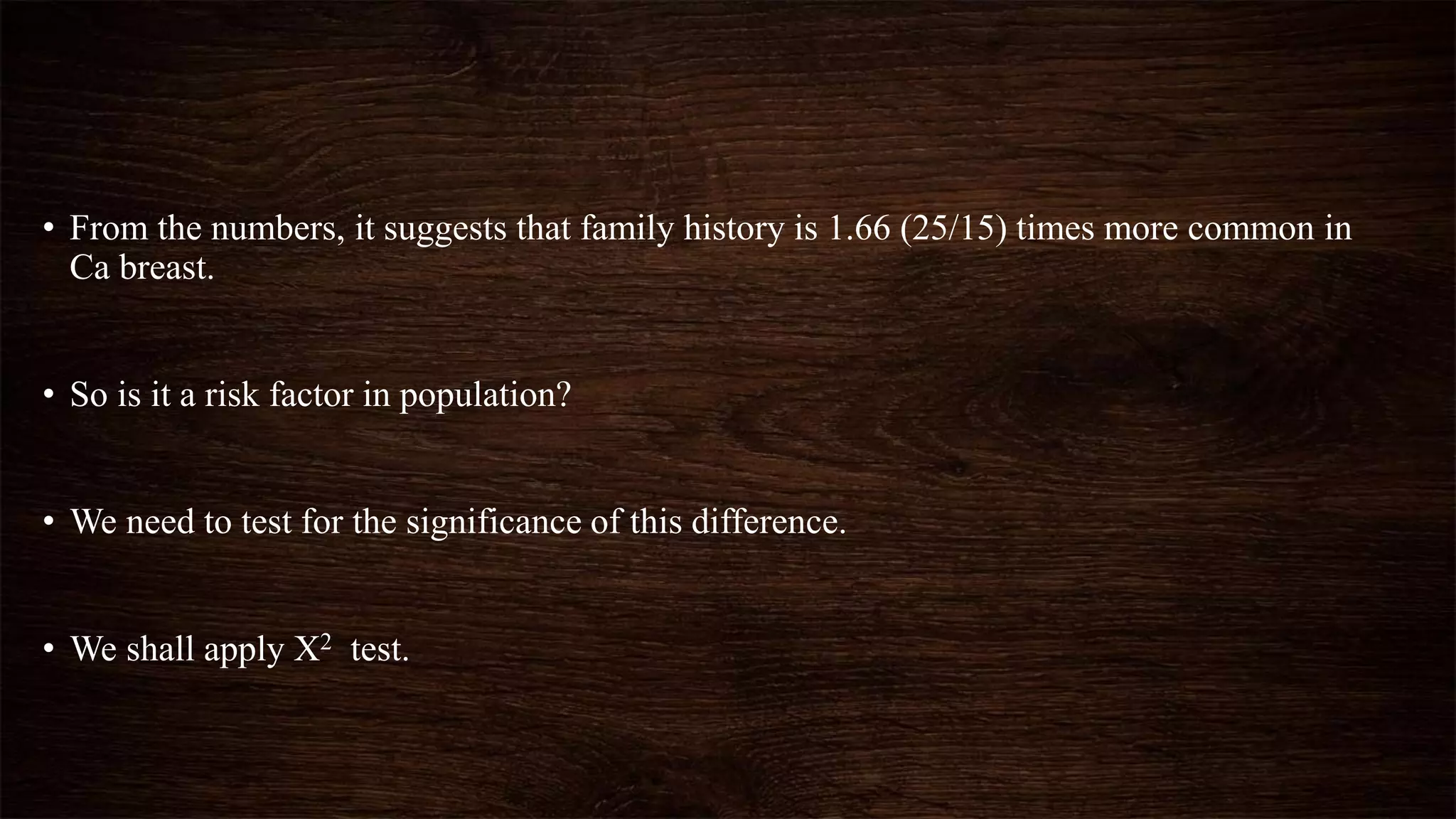 • From the numbers, it suggests that family history is 1.66 (25/15) times more common in
Ca breast.
• So is it a risk factor in population?
• We need to test for the significance of this difference.
• We shall apply X2 test.
 