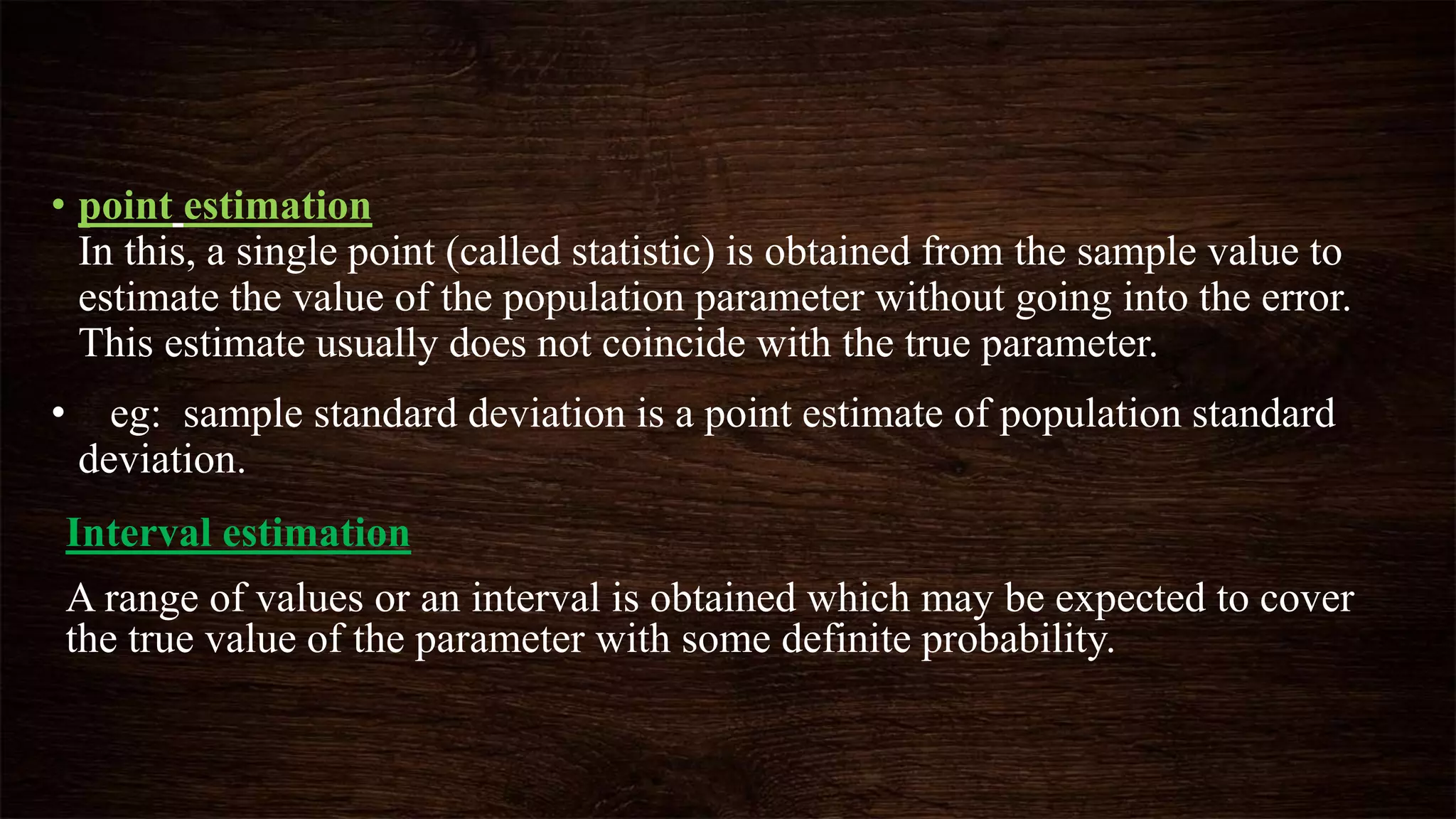 • point estimation
In this, a single point (called statistic) is obtained from the sample value to
estimate the value of the population parameter without going into the error.
This estimate usually does not coincide with the true parameter.
• eg: sample standard deviation is a point estimate of population standard
deviation.
Interval estimation
A range of values or an interval is obtained which may be expected to cover
the true value of the parameter with some definite probability.
 