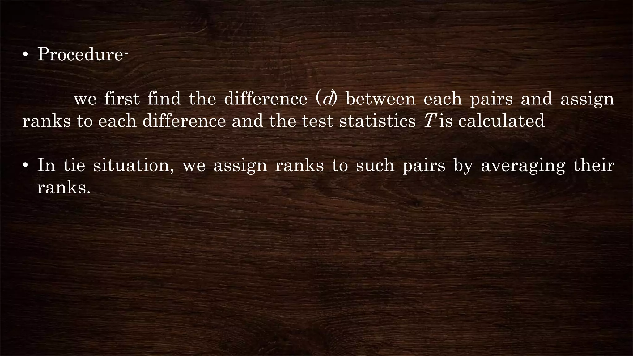 • Procedure-
we first find the difference (d) between each pairs and assign
ranks to each difference and the test statistics T is calculated
• In tie situation, we assign ranks to such pairs by averaging their
ranks.
 
