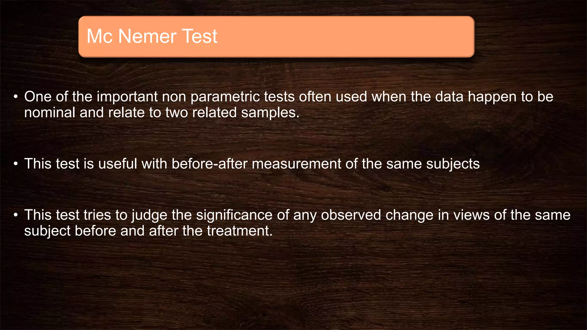 Mc Nemer Test
• One of the important non parametric tests often used when the data happen to be
nominal and relate to two related samples.
• This test is useful with before-after measurement of the same subjects
• This test tries to judge the significance of any observed change in views of the same
subject before and after the treatment.
 