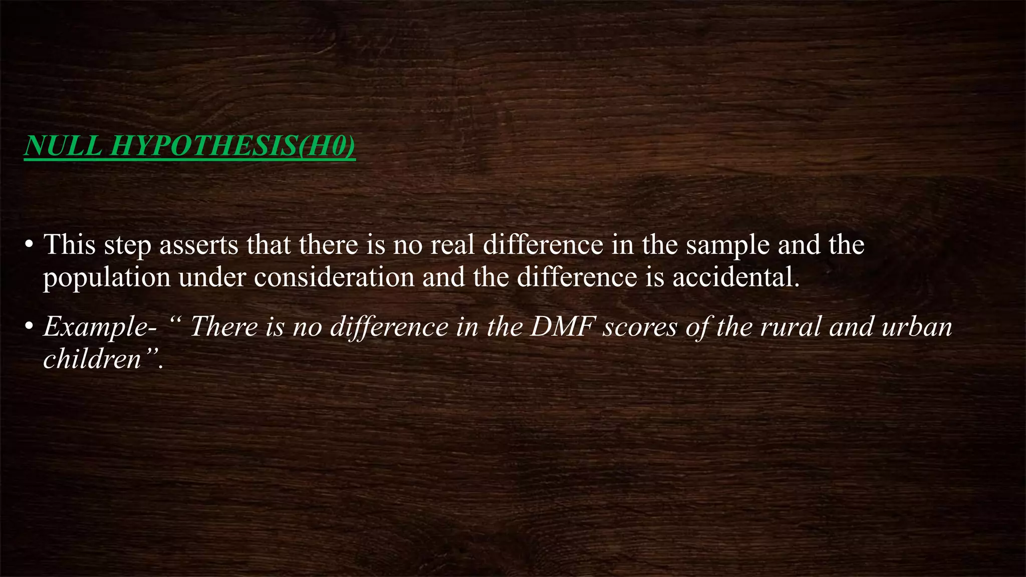 NULL HYPOTHESIS(H0)
• This step asserts that there is no real difference in the sample and the
population under consideration and the difference is accidental.
• Example- “ There is no difference in the DMF scores of the rural and urban
children”.
 