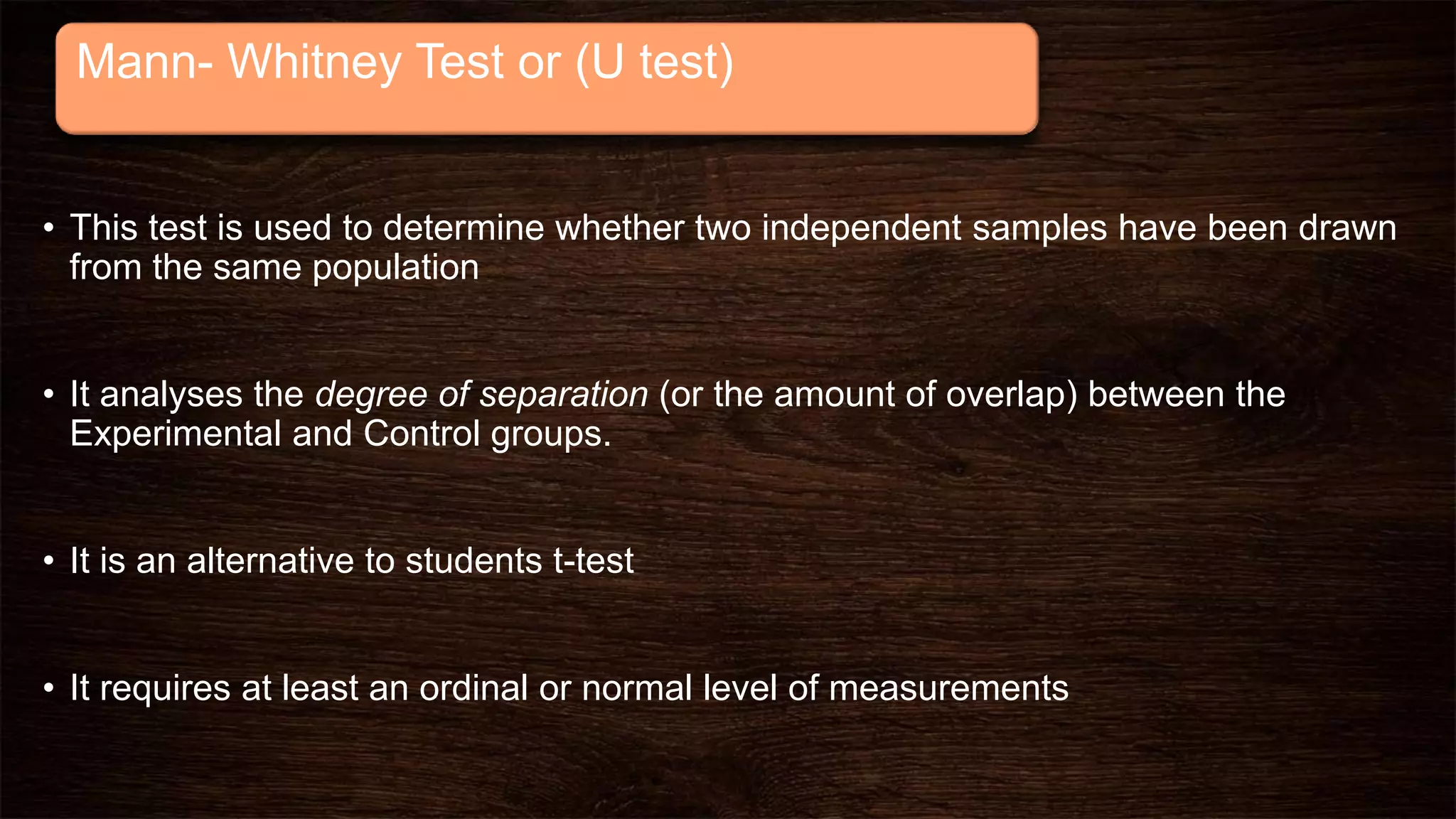 Mann- Whitney Test or (U test)
• This test is used to determine whether two independent samples have been drawn
from the same population
• It analyses the degree of separation (or the amount of overlap) between the
Experimental and Control groups.
• It is an alternative to students t-test
• It requires at least an ordinal or normal level of measurements
 