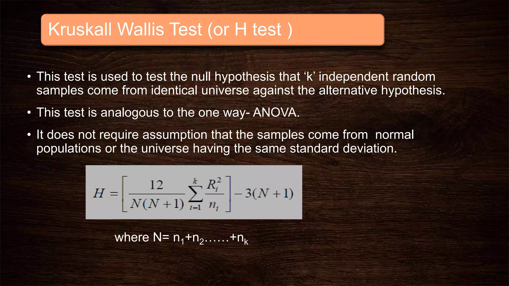 Kruskall Wallis Test (or H test )
• This test is used to test the null hypothesis that ‘k’ independent random
samples come from identical universe against the alternative hypothesis.
• This test is analogous to the one way- ANOVA.
• It does not require assumption that the samples come from normal
populations or the universe having the same standard deviation.
where N= n1+n2……+nk
 