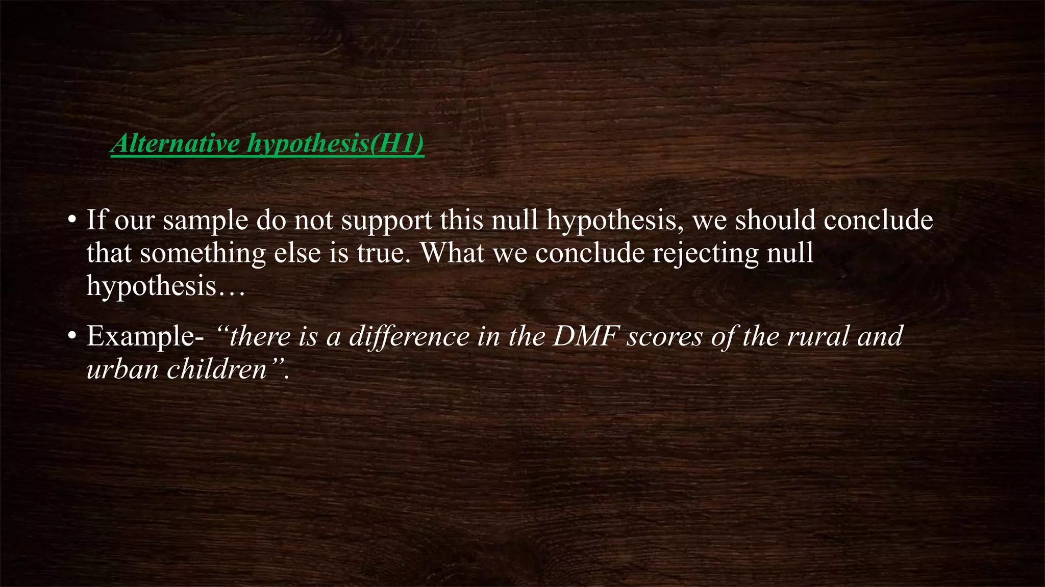 Alternative hypothesis(H1)
• If our sample do not support this null hypothesis, we should conclude
that something else is true. What we conclude rejecting null
hypothesis…
• Example- “there is a difference in the DMF scores of the rural and
urban children”.
 