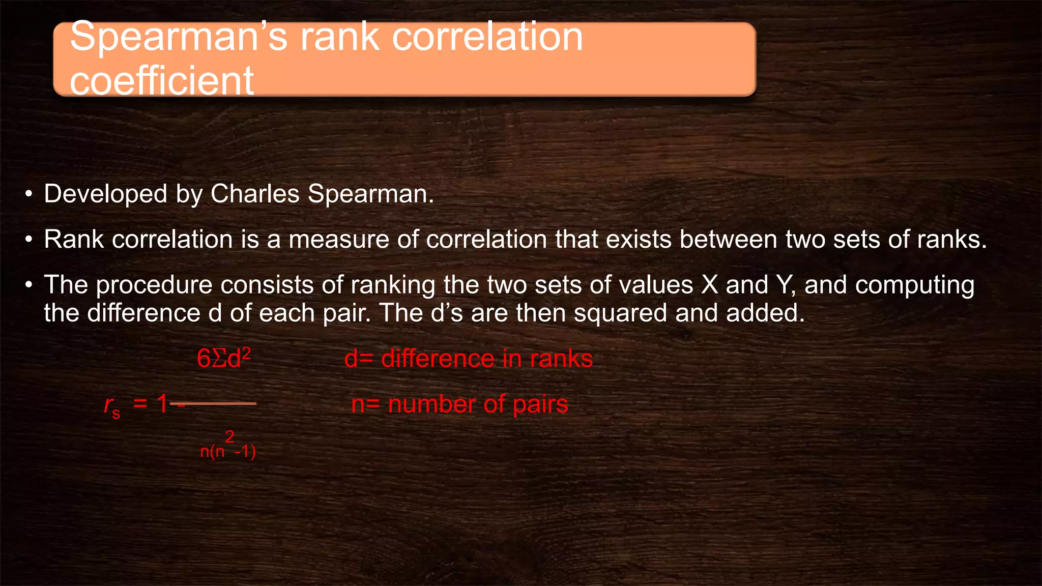 Spearman’s rank correlation
coefficient
• Developed by Charles Spearman.
• Rank correlation is a measure of correlation that exists between two sets of ranks.
• The procedure consists of ranking the two sets of values X and Y, and computing
the difference d of each pair. The d’s are then squared and added.
6Σd2 d= difference in ranks
rs = 1 - n= number of pairs
n(n
2
-1)
 