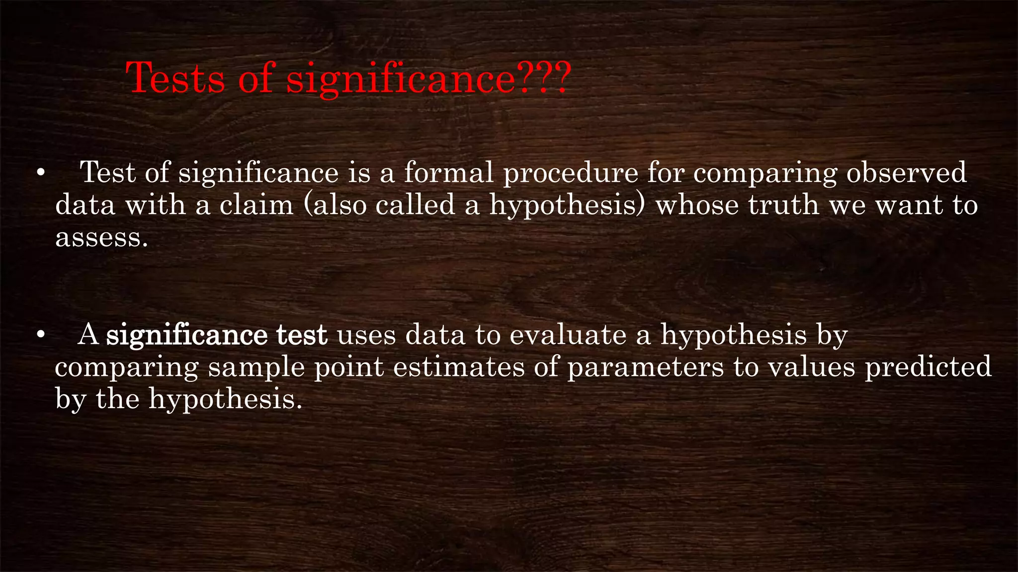 Tests of significance???
• Test of significance is a formal procedure for comparing observed
data with a claim (also called a hypothesis) whose truth we want to
assess.
• A significance test uses data to evaluate a hypothesis by
comparing sample point estimates of parameters to values predicted
by the hypothesis.
 