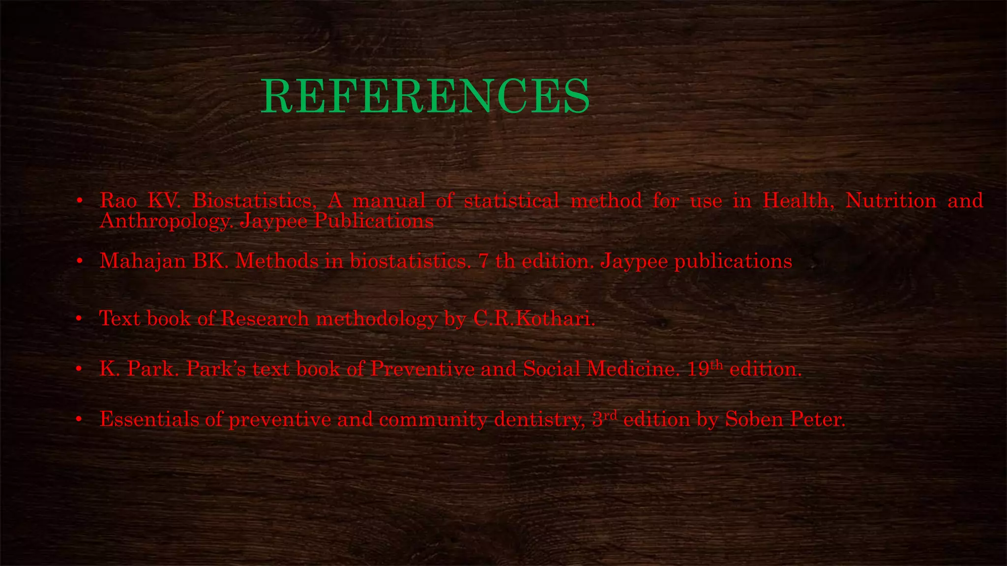REFERENCES
• Rao KV. Biostatistics, A manual of statistical method for use in Health, Nutrition and
Anthropology. Jaypee Publications
• Mahajan BK. Methods in biostatistics. 7 th edition. Jaypee publications
• Text book of Research methodology by C.R.Kothari.
• K. Park. Park’s text book of Preventive and Social Medicine. 19th edition.
• Essentials of preventive and community dentistry, 3rd edition by Soben Peter.
 