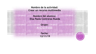 Nombre de la actividad:
Crear un recurso multimedia
Nombre del alumno:
Elsa Paola Contreras Rueda
Grupo:
M1C1G19-055
Fecha:
12/11/19
 