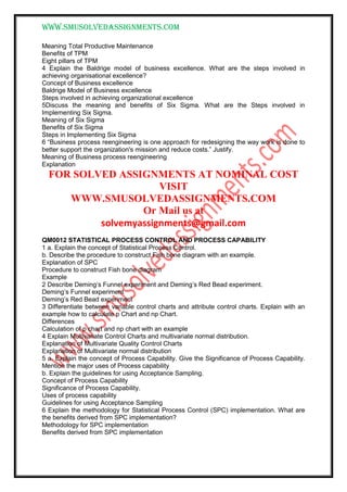www.smusolvedassignments.com
Meaning Total Productive Maintenance
Benefits of TPM
Eight pillars of TPM
4 Explain the Baldrige model of business excellence. What are the steps involved in
achieving organisational excellence?
Concept of Business excellence
Baldrige Model of Business excellence
Steps involved in achieving organizational excellence
5Discuss the meaning and benefits of Six Sigma. What are the Steps involved in
Implementing Six Sigma.
Meaning of Six Sigma
Benefits of Six Sigma
Steps in Implementing Six Sigma
6 “Business process reengineering is one approach for redesigning the way work is done to
better support the organization's mission and reduce costs.” Justify.
Meaning of Business process reengineering
Explanation
FOR SOLVED ASSIGNMENTS AT NOMINAL COST
VISIT
WWW.SMUSOLVEDASSIGNMENTS.COM
Or Mail us at
solvemyassignments@gmail.com
QM0012 STATISTICAL PROCESS CONTROL AND PROCESS CAPABILITY
1 a. Explain the concept of Statistical Process Control.
b. Describe the procedure to construct Fish bone diagram with an example.
Explanation of SPC
Procedure to construct Fish bone diagram
Example
2 Describe Deming’s Funnel experiment and Deming’s Red Bead experiment.
Deming’s Funnel experiment
Deming’s Red Bead experiment
3 Differentiate between variable control charts and attribute control charts. Explain with an
example how to calculate p Chart and np Chart.
Differences
Calculation of p chart and np chart with an example
4 Explain Multivariate Control Charts and multivariate normal distribution.
Explanation of Multivariate Quality Control Charts
Explanation of Multivariate normal distribution
5 a. Explain the concept of Process Capability. Give the Significance of Process Capability.
Mention the major uses of Process capability
b. Explain the guidelines for using Acceptance Sampling.
Concept of Process Capability
Significance of Process Capability.
Uses of process capability
Guidelines for using Acceptance Sampling
6 Explain the methodology for Statistical Process Control (SPC) implementation. What are
the benefits derived from SPC implementation?
Methodology for SPC implementation
Benefits derived from SPC implementation
 