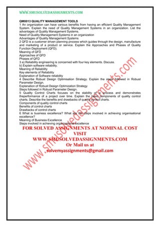 www.smusolvedassignments.com
QM0013 QUALITY MANAGEMENT TOOLS
1 An organization can have various benefits from having an efficient Quality Management
System. Explain the need of Quality Management Systems in an organization. List the
advantages of Quality Management Systems.
Need of Quality Management Systems in an organization
Advantages of Quality Management Systems
2 QFD is a customer driven planning process which guides through the design, manufacture
and marketing of a product or service. Explain the Approaches and Phases of Quality
Function Deployment (QFD).
Meaning of QFD
Approaches of QFD
Phases of QFD
3 a) Reliability engineering is concerned with four key elements. Discuss.
b) Explain software reliability.
Meaning of Reliability
Key elements of Reliability
Explanation of Software reliability
4 Describe Robust Design Optimisation Strategy. Explain the steps followed in Robust
Parameter Design.
Explanation of Robust Design Optimization Strategy
Steps followed in Robust Parameter Design.
5 Quality Control Charts focuses on the stability of a process and demonstrates
theperformance of a project over time. Explain the basic components of quality control
charts. Describe the benefits and drawbacks of quality control charts.
Components of quality control charts
Benefits of control charts
Drawbacks of control charts
6 What is business excellence? What are the steps involved in achieving organisational
excellence?
Meaning of Business Excellence
Steps involved in achieving organizational excellence
FOR SOLVED ASSIGNMENTS AT NOMINAL COST
VISIT
WWW.SMUSOLVEDASSIGNMENTS.COM
Or Mail us at
solvemyassignments@gmail.com
 