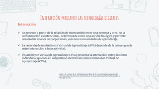 Interacción mediante las tecnologías digitales
Interacción
 Se generan a partir de la relación de intercambio entre una persona y otra. En la
comunicación es intencional, determinada como una acción dialógica y permite
desarrollar niveles de cooperación, así como comunidades de aprendizaje.
 La creación de un Ambiente Virtual de Aprendizaje (AVA) depende de la convergencia
entre interacción e interactividad.
 Un Ambiente Virtual de Aprendizaje (AVA) presenta la interacción entre distintos
individuos, quienes en conjunto se identifican como Comunidad Virtual de
Aprendizaje (CVA).
3
Lamí, L. E., Pérez, M. G. y Rodríguez del Rey, M. E. (2016). Las herramientas de
comunicación sincrónica y asincrónica en la clase presencial. Revista Conrado, 12
(56), pp. 84-89.
 