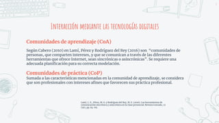 Interacción mediante las tecnologías digitales
Comunidades de aprendizaje (CoA)
Según Cabero (2010) en Lamí, Pérez y Rodríguez del Rey (2016) son “comunidades de
personas, que comparten intereses, y que se comunican a través de las diferentes
herramientas que ofrece Internet, sean sincrónicas o asincrónicas”. Se requiere una
adecuada planificación para su correcta modelación.
Comunidades de práctica (CoP)
Sumada a las características mencionadas en la comunidad de aprendizaje, se considera
que son profesionales con intereses afines que favorecen sus práctica profesional.
4
Lamí, L. E., Pérez, M. G. y Rodríguez del Rey, M. E. (2016). Las herramientas de
comunicación sincrónica y asincrónica en la clase presencial. Revista Conrado, 12
(56), pp. 84-89.
 