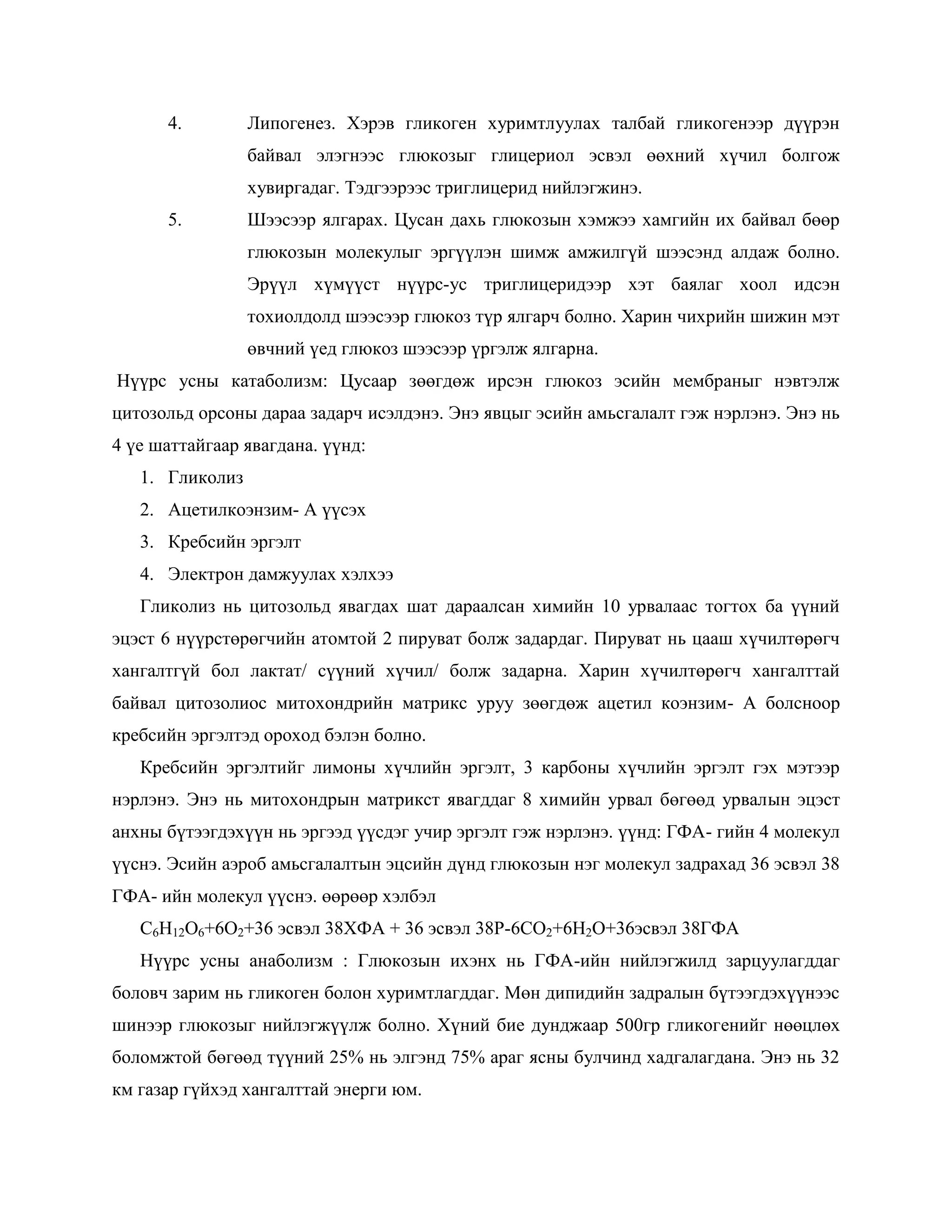 4.         Липогенез. Хэрэв гликоген хуримтлуулах талбай гликогенээр дүүрэн
                 байвал элэгнээс глюкозыг глицериол эсвэл өөхний хүчил болгож
                 хувиргадаг. Тэдгээрээс триглицерид нийлэгжинэ.
      5.         Шээсээр ялгарах. Цусан дахь глюкозын хэмжээ хамгийн их байвал бөөр
                 глюкозын молекулыг эргүүлэн шимж амжилгүй шээсэнд алдаж болно.
                 Эрүүл хүмүүст нүүрс-ус триглицеридээр хэт баялаг хоол идсэн
                 тохиолдолд шээсээр глюкоз түр ялгарч болно. Харин чихрийн шижин мэт
                 өвчний үед глюкоз шээсээр үргэлж ялгарна.
Нүүрс усны катаболизм: Цусаар зөөгдөж ирсэн глюкоз эсийн мембраныг нэвтэлж
цитозольд орсоны дараа задарч исэлдэнэ. Энэ явцыг эсийн амьсгалалт гэж нэрлэнэ. Энэ нь
4 үе шаттайгаар явагдана. үүнд:
   1. Гликолиз
   2. Ацетилкоэнзим- А үүсэх
   3. Кребсийн эргэлт
   4. Электрон дамжуулах хэлхээ
   Гликолиз нь цитозольд явагдах шат дараалсан химийн 10 урвалаас тогтох ба үүний
эцэст 6 нүүрстөрөгчийн атомтой 2 пируват болж задардаг. Пируват нь цааш хүчилтөрөгч
хангалтгүй бол лактат/ сүүний хүчил/ болж задарна. Харин хүчилтөрөгч хангалттай
байвал цитозолиос митохондрийн матрикс уруу зөөгдөж ацетил коэнзим- А болсноор
кребсийн эргэлтэд ороход бэлэн болно.
   Кребсийн эргэлтийг лимоны хүчлийн эргэлт, 3 карбоны хүчлийн эргэлт гэх мэтээр
нэрлэнэ. Энэ нь митохондрын матрикст явагддаг 8 химийн урвал бөгөөд урвалын эцэст
анхны бүтээгдэхүүн нь эргээд үүсдэг учир эргэлт гэж нэрлэнэ. үүнд: ГФА- гийн 4 молекул
үүснэ. Эсийн аэроб амьсгалалтын эцсийн дүнд глюкозын нэг молекул задрахад 36 эсвэл 38
ГФА- ийн молекул үүснэ. өөрөөр хэлбэл
   С6Н12О6+6О2+36 эсвэл 38ХФА + 36 эсвэл 38Р-6СО2+6Н2О+36эсвэл 38ГФА
   Нүүрс усны анаболизм : Глюкозын ихэнх нь ГФА-ийн нийлэгжилд зарцуулагддаг
боловч зарим нь гликоген болон хуримтлагддаг. Мөн дипидийн задралын бүтээгдэхүүнээс
шинээр глюкозыг нийлэгжүүлж болно. Хүний бие дунджаар 500гр гликогенийг нөөцлөх
боломжтой бөгөөд түүний 25% нь элгэнд 75% араг ясны булчинд хадгалагдана. Энэ нь 32
км газар гүйхэд хангалттай энерги юм.
 