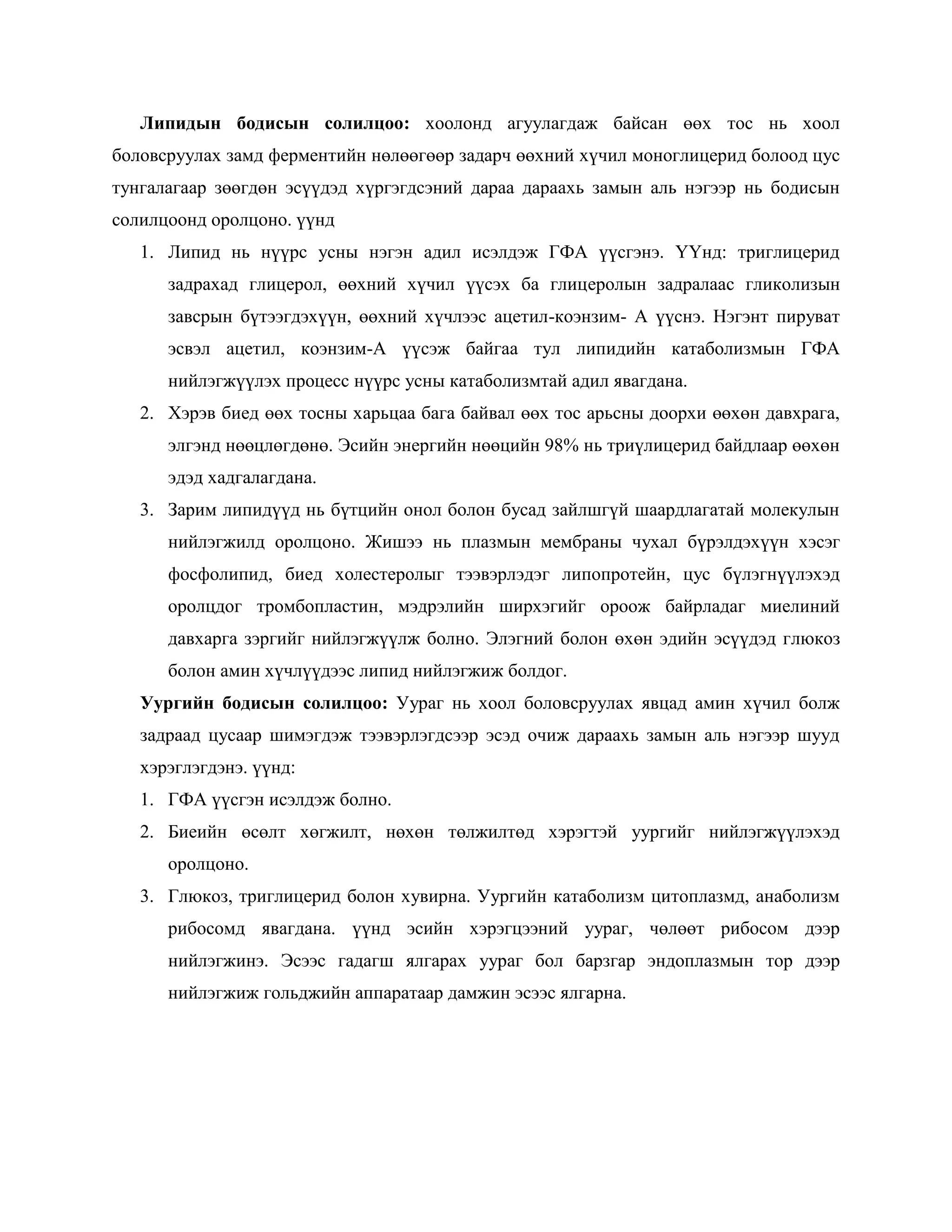 Липидын бодисын солилцоо: хоолонд агуулагдаж байсан өөх тос нь хоол
боловсруулах замд ферментийн нөлөөгөөр задарч өөхний хүчил моноглицерид болоод цус
тунгалагаар зөөгдөн эсүүдэд хүргэгдсэний дараа дараахь замын аль нэгээр нь бодисын
солилцоонд оролцоно. үүнд
   1. Липид нь нүүрс усны нэгэн адил исэлдэж ГФА үүсгэнэ. ҮҮнд: триглицерид
      задрахад глицерол, өөхний хүчил үүсэх ба глицеролын задралаас гликолизын
      завсрын бүтээгдэхүүн, өөхний хүчлээс ацетил-коэнзим- А үүснэ. Нэгэнт пируват
      эсвэл ацетил, коэнзим-А үүсэж байгаа тул липидийн катаболизмын ГФА
      нийлэгжүүлэх процесс нүүрс усны катаболизмтай адил явагдана.
   2. Хэрэв биед өөх тосны харьцаа бага байвал өөх тос арьсны доорхи өөхөн давхрага,
      элгэнд нөөцлөгдөнө. Эсийн энергийн нөөцийн 98% нь триүлицерид байдлаар өөхөн
      эдэд хадгалагдана.
   3. Зарим липидүүд нь бүтцийн онол болон бусад зайлшгүй шаардлагатай молекулын
      нийлэгжилд оролцоно. Жишээ нь плазмын мембраны чухал бүрэлдэхүүн хэсэг
      фосфолипид, биед холестеролыг тээвэрлэдэг липопротейн, цус бүлэгнүүлэхэд
      оролцдог тромбопластин, мэдрэлийн ширхэгийг ороож байрладаг миелиний
      давхарга зэргийг нийлэгжүүлж болно. Элэгний болон өхөн эдийн эсүүдэд глюкоз
      болон амин хүчлүүдээс липид нийлэгжиж болдог.
   Уургийн бодисын солилцоо: Уураг нь хоол боловсруулах явцад амин хүчил болж
   задраад цусаар шимэгдэж тээвэрлэгдсээр эсэд очиж дараахь замын аль нэгээр шууд
   хэрэглэгдэнэ. үүнд:
   1. ГФА үүсгэн исэлдэж болно.
   2. Биеийн өсөлт хөгжилт, нөхөн төлжилтөд хэрэгтэй уургийг нийлэгжүүлэхэд
      оролцоно.
   3. Глюкоз, триглицерид болон хувирна. Уургийн катаболизм цитоплазмд, анаболизм
      рибосомд явагдана. үүнд эсийн хэрэгцээний уураг, чөлөөт рибосом дээр
      нийлэгжинэ. Эсээс гадагш ялгарах уураг бол барзгар эндоплазмын тор дээр
      нийлэгжиж гольджийн аппаратаар дамжин эсээс ялгарна.
 