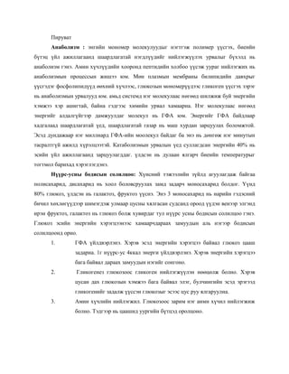 Пируват
      Анаболизм : энгийн мономер молекулуудыг нэгтгэж полимер үүсгэх, биеийн
бүтэц үйл ажиллагаанд шаардлагатай нэгдлүүдийг нийлэгжүүлэх урвалыг бүхэлд нь
анаболизм гэнэ. Амин хүчлүүдийн хооронд пептидийн холбоо үүсэж уураг нийлэгжих нь
анаболизмын процессын жишээ юм. Мөн плазмын мембраны билипидийн давхрыг
үүсгэдэг фосфолипидүүд өөхний хүчлээс, глюкозын мономерүүдээс гликоген үүсгэх зэрэг
нь анаболизмын урвалууд юм. амьд системд нэг молекулаас нөгөөд шилжиж буй энергийн
хэмжээ хэр ашигтай, байна гэдгээс химийн урвал хамаарна. Нэг молекулаас нөгөөд
энергийг алдалгүйгээр дамжуулдаг молекул нь ГФА юм. Энергийг ГФА байдлаар
хадгалаад шаардлагатай үед, шаардлагатай газар нь маш хурдан зарцуулах боломжтой.
Эсэд дундажаар нэг миллиард ГФА-ийн моолекул байдаг ба энэ нь дөнгөж нэг минутын
тасралтгүй ажилд хүрэлцээтэй. Катаболизмын урвалын үед суллагдсан энергийн 40% нь
эсийн үйл ажиллагаанд зарцуулагддаг. үлдсэн нь дулаан ялгарч биеийн температурыг
тогтмол барихад хэрэглэгдэнэ.
      Нүүрс-усны бодисын солилцоо: Хүнсний тэжээлийн зүйлд агуулагдаж байгаа
полисахарид, дисахарид нь хоол боловсруулах замд задарч моносахарид болдог. Үүнд
80% глюкоз, үлдсэн нь галактоз, фруктоз үүснэ. Энэ 3 моносахарид нь нарийн гэдэсний
бичил хөхлөгүүдээр шимэгдэж улмаар цусны хялгасан судсанд ороод үүдэн венээр элгэнд
ирэн фруктоз, галактоз нь глюкоз болж хувирдаг тул нүүрс усны бодисын солилцоо гэнэ.
Глюкоз эсийн энергийн хэрэгцээнээс хамаарчдараах замуудын аль нэгээр бодисын
солилцоонд орно.
      1.        ГФА үйлдвэрлэнэ. Хэрэв эсэд энергийн хэрэгцээ байвал глюкоз цааш
                задарна. 1г нүүрс-ус 4ккал энерги үйлдвэрлэнэ. Хэрэв энергийн хэрэгцээ
                бага байвал дараах замуудын нэгийг сонгоно.
      2.        Гликогенез глюкозоос гликоген нийлэгжүүлэн нөөцөлж болно. Хэрэв
                цусан дах глюкозын хэмжээ бага байвал элэг, булчингийн эсэд эрэгээд
                гликогенийг задалж үүссэн глюкозыг эсээс цус руу ялгаруулна.
      3.        Амин хүчлийн нийлэгжил. Глюкозоос зарим нэг аимн хүчил нийлэгжиж
                болно. Тэдгээр нь цаашид уургийн бүтцэд оролцоно.
 
