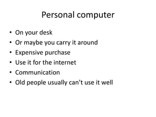 Personal computer
• On your desk
• Or maybe you carry it around
• Expensive purchase
• Use it for the internet
• Communication
• Old people usually can’t use it well
 