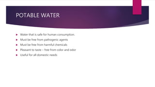 POTABLE WATER
 Water that is safe for human consumption.
 Must be free from pathogenic agents
 Must be free from harmful chemicals
 Pleasant to taste – free from color and odor
 Useful for all domestic needs
 