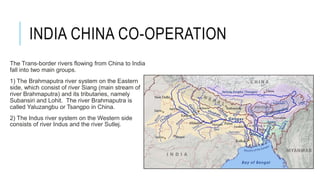 INDIA CHINA CO-OPERATION
The Trans-border rivers flowing from China to India
fall into two main groups.
1) The Brahmaputra river system on the Eastern
side, which consist of river Siang (main stream of
river Brahmaputra) and its tributaries, namely
Subansiri and Lohit. The river Brahmaputra is
called Yaluzangbu or Tsangpo in China.
2) The Indus river system on the Western side
consists of river Indus and the river Sutlej.
 