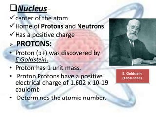 Nucleus–
center of the atom
Home of Protons and Neutrons
Has a positive charge
 PROTONS:
• Proton (p+) was discovered by
E.Goldstein.
• Proton has 1 unit mass.
• Proton Protons have a positive
electrical charge of 1.602 x 10-19
coulomb
• Determines the atomic number.
E. Goldstein
(1850-1930)
 