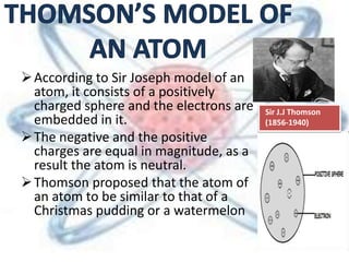 According to Sir Joseph model of an
atom, it consists of a positively
charged sphere and the electrons are
embedded in it.
The negative and the positive
charges are equal in magnitude, as a
result the atom is neutral.
Thomson proposed that the atom of
an atom to be similar to that of a
Christmas pudding or a watermelon
Sir J.J Thomson
(1856-1940)
 