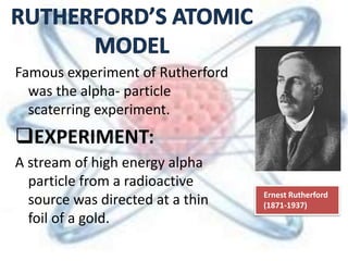 Famous experiment of Rutherford
was the alpha- particle
scaterring experiment.
EXPERIMENT:
A stream of high energy alpha
particle from a radioactive
source was directed at a thin
foil of a gold.
Ernest Rutherford
(1871-1937)
 
