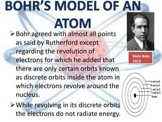 Bohr agreed with almost all points
as said by Rutherford except
regarding the revolution of
electrons for which he added that
there are only certain orbits known
as discrete orbits inside the atom in
which electrons revolve around the
nucleus.
While revolving in its discrete orbits
the electrons do not radiate energy.
Niels Bohr
1913
 
