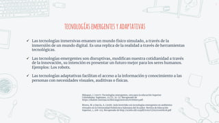tecnologíasemergentesyadaptativas
ü Las tecnologías inmersivas emanen un mundo físico simulado, a través de la
inmersión de un mundo digital. Es una replica de la realidad a través de herramientas
tecnológicas.
ü Las tecnologías emergentes son disruptivas, modifican nuestra cotidianidad a través
de la innovación, su intención es presentar un futuro mejor para los seres humanos.
Ejemplos: Los robots.
ü Las tecnologías adaptativas facilitan el acceso a la información y conocimiento a las
personas con necesidades visuales, auditivas o físicas.
5
Márquez, J. (2017). Tecnologías emergentes, reto para la educación Superior
Colombiana. Ingeniare, 23 (2), 35-57. Recuperado de
https://dialnet.unirioja.es/descarga/articulo/6768903.pdf .
Rivera, M. y García, A. (2018). Aula invertida con tecnologías emergentes en ambientes
virtuales en la Universidad Politécnica Salesiana del Ecuador. Revista de Educación
Superior, 1, 108-123. Recuperado de http://scielo.sld.cu/pdf/rces/v37n1/rces08118.pdf
 