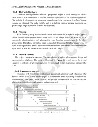 SOFTWARE ENGINEERING AND PROJECT MANGEMENT(BCS501)
12
1.5.1 The Feasibility Study:
This is an investigation into whether a prospective project is worth starting that it has a
valid business case. Information is gathered about the requirements of the proposed application.
The probable developmental and operational costs, along with the value of the benefits of the new
system, are estimated. The study could be part of a strategic planning exercise examining and
prioritizing a range of potential software developments.
1.5.2 Planning:
If the feasibility study produces results which indicate that the prospective project appears
viable, planning of the project can take place. However, for a large project, we would not do all
our detailed planning right at the beginning. We would formulate an outline plan for the whole
project and a detailed one for the first stage. More detailed planning of the later stages would be
done as they approached. This is because we would have more detailed and accurate information
upon which to base our plans nearer to the start of the later stages.
1.5.3 Project Execution:
The project can now be executed. The execution of a project often contains design and
implementation subphases. The same is illustrated in Figure 1.2 which shows the typical
sequence of software development activities recommended in the international standard ISO
12207.
1.5.3.1 Requirements Analysis:
This starts with requirement elicitation or requirement gathering which establishes what
the users require of the system that the project is to implement. Some work along these lines will
almost certainly have been carried out when the project was evaluated, but now the original
information obtained needs to be updated and supplemented.
 