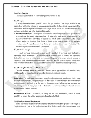 SOFTWARE ENGINEERING AND PROJECT MANGEMENT(BCS501)
13
1.5.3.2 Specification:
Detailed documentation of what the proposed system is to do.
1.5.3.3 Design:
A design has to be drawn up which meets the specification. This design will be in two
stages. One will be the external or user design concerned with the external appearance of the
application. The other produces the physical design which tackles the way that the data and
software procedures are to be structured internally.
 Architecture Design: This maps the requirements to the components of the system that is
to be built. At the system level, decisions will need to be made about which processes in
the new system will be carried out by the user and which can be computerized. This design
of the system architecture thus forms an input to the development of the software
requirements. A second architecture design process then takes place which maps the
software requirements to software components.
1.5.3.4 Detailed Design:
Each software component is made up of a number of software units that can be
separately coded and tested. The detailed design of these units is carried out separately.
Coding:This may refer to writing code in a procedural language or an object-oriented language or
could refer to the use of an application-builder. Even where software is not being built from scratch,
some modification tothe base package could be required to meet the needs of the new application.
1.5.3.5 Testing(Verification and Validation):
Whether software is developed specially for the current application or not, careful testing
will be needed to check that the proposed system meets its requirements.
Integration: The individual components are collected together and tested to see if they meet
the overall requirements. Integration could be at the level of software where different software
components are combined, or at the level of the system as a whole where the software and
other components of the system such as the hardware platforms and networks and the user
procedures are brought together.
Qualification Testing: The system, including the software components, has to be tested
carefully to ensure that all the requirements have been fulfilled.
1.5.3.6 Implementation/ Installation:
Some system development practitioners refer to the whole of the project after design as
‘implementation’ (that is, the implementation of the design) while others insist that the term
 