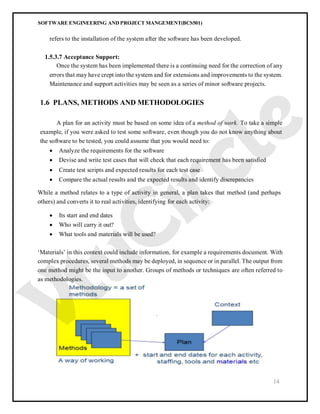 SOFTWARE ENGINEERING AND PROJECT MANGEMENT(BCS501)
14
refers to the installation of the system after the software has been developed.
1.5.3.7 Acceptance Support:
Once the system has been implemented there is a continuing need for the correction of any
errors that may have crept into the system and for extensions and improvements to the system.
Maintenance and support activities may be seen as a series of minor software projects.
1.6 PLANS, METHODS AND METHODOLOGIES
A plan for an activity must be based on some idea of a method of work. To take a simple
example, if you were asked to test some software, even though you do not know anything about
the software to be tested, you could assume that you would need to:
 Analyze the requirements for the software
 Devise and write test cases that will check that each requirement has been satisfied
 Create test scripts and expected results for each test case
 Compare the actual results and the expected results and identify discrepancies
While a method relates to a type of activity in general, a plan takes that method (and perhaps
others) and converts it to real activities, identifying for each activity:
 Its start and end dates
 Who will carry it out?
 What tools and materials will be used?
‘Materials’ in this context could include information, for example a requirements document. With
complex procedures, several methods may be deployed, in sequence or in parallel. The output from
one method might be the input to another. Groups of methods or techniques are often referred to
as methodologies.
 
