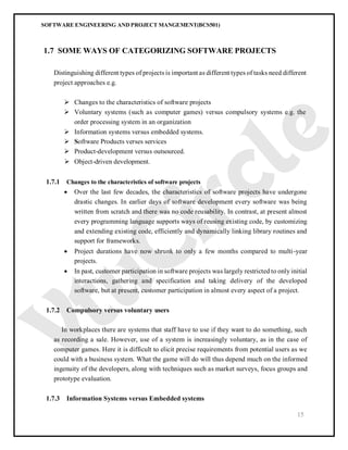 SOFTWARE ENGINEERING AND PROJECT MANGEMENT(BCS501)
15
1.7 SOME WAYS OF CATEGORIZING SOFTWARE PROJECTS
Distinguishing different types of projects is important as different types of tasks need different
project approaches e.g.
 Changes to the characteristics of software projects
 Voluntary systems (such as computer games) versus compulsory systems e.g. the
order processing system in an organization
 Information systems versus embedded systems.
 Software Products verses services
 Product-development versus outsourced.
 Object-driven development.
1.7.1 Changes to the characteristics of software projects
 Over the last few decades, the characteristics of software projects have undergone
drastic changes. In earlier days of software development every software was being
written from scratch and there was no code reusability. In contrast, at present almost
every programming language supports ways of reusing existing code, by customizing
and extending existing code, efficiently and dynamically linking library routines and
support for frameworks.
 Project durations have now shrunk to only a few months compared to multi-year
projects.
 In past, customer participation in software projects was largely restricted to only initial
interactions, gathering and specification and taking delivery of the developed
software, but at present, customer participation in almost every aspect of a project.
1.7.2 Compulsory versus voluntary users
In workplaces there are systems that staff have to use if they want to do something, such
as recording a sale. However, use of a system is increasingly voluntary, as in the case of
computer games. Here it is difficult to elicit precise requirements from potential users as we
could with a business system. What the game will do will thus depend much on the informed
ingenuity of the developers, along with techniques such as market surveys, focus groups and
prototype evaluation.
1.7.3 Information Systems versus Embedded systems
 