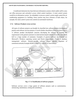 SOFTWARE ENGINEERING AND PROJECT MANGEMENT(BCS501)
16
A traditional distinction has been between information systems which enable staff to carry
out office processes and embedded systems which control machines. A stock control system
would be an information system. An embedded, or process control, system might control the air
conditioning equipment in a building. Some systems may have elements of both where, for
example, the stock control system also controls an automated warehouse.
1.7.4 Software Products verses services
All types of software projects can broadly be classified into software product development
projects and software services projects. It can be further classified as shown in below Fig.1.7
A software product development concerns developing the software by keeping the
requirements to the general customers in mind and developed software is usually sold-off-the
helf to a large number of customers. Examples of generic software development are
Microsoft’s Windows operating system and Oracle Corporatism’s Oracle 8i database
management software. Domain-specific software targets specific segments of
customers(verticals) Example BANCS from TCS. FINACLE from Infosys.
Fig: 1.7 A Classification of software projects
Software services cover a large gamut of software projects such as customization,
outsourcing, maintenance, testing and consultancy.
 