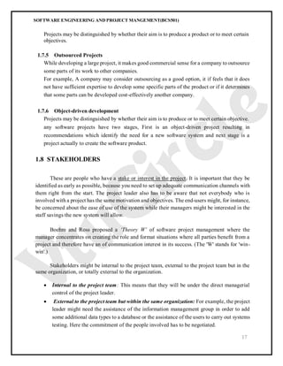 SOFTWARE ENGINEERING AND PROJECT MANGEMENT(BCS501)
17
Projects may be distinguished by whether their aim is to produce a product or to meet certain
objectives.
1.7.5 Outsourced Projects
While developing a large project, it makes good commercial sense for a company to outsource
some parts of its work to other companies.
For example, A company may consider outsourcing as a good option, it if feels that it does
not have sufficient expertise to develop some specific parts of the product or if it determines
that some parts can be developed cost-effectively another company.
1.7.6 Object-driven development
Projects may be distinguished by whether their aim is to produce or to meet certain objective.
any software projects have two stages, First is an object-driven project resulting in
recommendations which identify the need for a new software system and next stage is a
project actually to create the software product.
1.8 STAKEHOLDERS
These are people who have a stake or interest in the project. It is important that they be
identified as early as possible, because you need to set up adequate communication channels with
them right from the start. The project leader also has to be aware that not everybody who is
involved with a project has the same motivation and objectives. The end-users might, for instance,
be concerned about the ease of use of the system while their managers might be interested in the
staff savings the new system will allow.
Boehm and Ross proposed a ‘Theory W’ of software project management where the
manager concentrates on creating the role and format situations where all parties benefit from a
project and therefore have an of communication interest in its success. (The 'W' stands for 'win-
win'.)
Stakeholders might be internal to the project team, external to the project team but in the
same organization, or totally external to the organization.
 Internal to the project team: This means that they will be under the direct managerial
control of the project leader.
 External to the project team but within the same organization: For example, the project
leader might need the assistance of the information management group in order to add
some additional data types to a database or the assistance of the users to carry out systems
testing. Here the commitment of the people involved has to be negotiated.
 