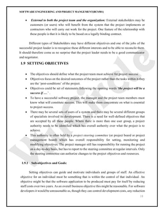 SOFTWARE ENGINEERING AND PROJECT MANGEMENT(BCS501)
18
 External to both the project team and the organization: External stakeholders may be
customers (or users) who will benefit from the system that the project implements or
contractors who will carry out work for the project. One feature of the relationship with
these people is that it is likely to be based on a legally binding contract.
Different types of Stakeholders may have different objectives and one of the jobs of the
successful project leader is to recognize these different interests and to be able to reconcile them.
It should therefore come as no surprise that the project leader needs to be a good communicator
and negotiator.
1.9 SETTING OBJECTIVES
 The objectives should define what the project team must achieve for project success.
 Objectives focus on the desired outcomes of the project rather than the tasks within it-they
are the ‘post-conditions’ of the project.
 Objectives could be set of statements following the opening words ‘the project will be a
success if ….’ .
 To have a successful software project, the manager and the project team members must
know what will constitute success. This will make them concentrate on what is essential
to project success.
 There may be several sets of users of a system and there may be several different groups
of specialists involved its development. There is a need for well-defined objectives that
are accepted by all these people. Where there is more than one user group, a project
authority needs to be identified which has overall authority over what the project is to
achieve.
 This authority is often held by a project steering committee (or project board or project
management board) which has overall responsibility for setting, monitoring and
modifying objectives. The project manager still has responsibility for running the project
on a day-to-day basis, but has to report to the steering committee at regular intervals. Only
the steering committee can authorize changes to the project objectives and resources.
1.9.1 Sub-objectives and Goals:
Setting objectives can guide and motivate individuals and groups of staff. An effective
objective for an individual must be something that is within the control of that individual. An
objective might be that the software application to be produced must pay for itself by reducing
staff costs over two years. As an overall business objective this might be reasonable. For software
developers it would be unreasonable as, though they can control development costs, any reduction
 