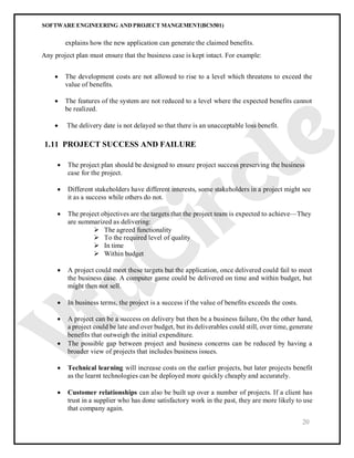 SOFTWARE ENGINEERING AND PROJECT MANGEMENT(BCS501)
20
explains how the new application can generate the claimed benefits.
Any project plan must ensure that the business case is kept intact. For example:
 The development costs are not allowed to rise to a level which threatens to exceed the
value of benefits.
 The features of the system are not reduced to a level where the expected benefits cannot
be realized.
 The delivery date is not delayed so that there is an unacceptable loss benefit.
1.11 PROJECT SUCCESS AND FAILURE
 The project plan should be designed to ensure project success preserving the business
case for the project.
 Different stakeholders have different interests, some stakeholders in a project might see
it as a success while others do not.
 The project objectives are the targets that the project team is expected to achieve—They
are summarized as delivering:
 The agreed functionality
 To the required level of quality
 In time
 Within budget
 A project could meet these targets but the application, once delivered could fail to meet
the business case. A computer game could be delivered on time and within budget, but
might then not sell.
 In business terms, the project is a success if the value of benefits exceeds the costs.
 A project can be a success on delivery but then be a business failure, On the other hand,
a project could be late and over budget, but its deliverables could still, over time, generate
benefits that outweigh the initial expenditure.
 The possible gap between project and business concerns can be reduced by having a
broader view of projects that includes business issues.
 Technical learning will increase costs on the earlier projects, but later projects benefit
as the learnt technologies can be deployed more quickly cheaply and accurately.
 Customer relationships can also be built up over a number of projects. If a client has
trust in a supplier who has done satisfactory work in the past, they are more likely to use
that company again.
 