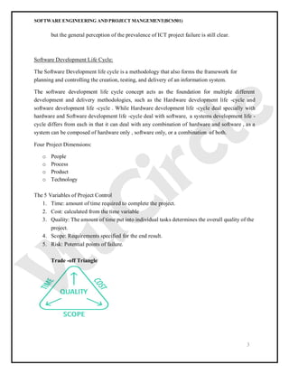SOFTWARE ENGINEERING AND PROJECT MANGEMENT(BCS501)
3
but the general perception of the prevalence of ICT project failure is still clear.
Software Development Life Cycle:
The Software Development life cycle is a methodology that also forms the framework for
planning and controlling the creation, testing, and delivery of an information system.
The software development life cycle concept acts as the foundation for multiple different
development and delivery methodologies, such as the Hardware development life -cycle and
software development life -cycle . While Hardware development life -cycle deal specially with
hardware and Software development life -cycle deal with software, a systems development life -
cycle differs from each in that it can deal with any combination of hardware and software , as a
system can be composed of hardware only , software only, or a combination of both.
Four Project Dimensions:
o People
o Process
o Product
o Technology
The 5 Variables of Project Control
1. Time: amount of time required to complete the project.
2. Cost: calculated from the time variable
3. Quality: The amount of time put into individual tasks determines the overall quality of the
project.
4. Scope: Requirements specified for the end result.
5. Risk: Potential points of failure.
Trade -off Triangle
 
