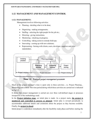 SOFTWARE ENGINEERING AND PROJECT MANGEMENT(BCS501)
21
1.12 MANAGEMENT AND MANAGEMENT CONTROL
1.12.1 MANAGEMENT:
Management involves following activities:
 Planning - deciding what is to be done;
 Organizing - making arrangements;
 Staffing - selecting the right people for the job etc.;
 Directing - giving instructions;
 Monitoring - checking on progress;
 Controlling - taking action to remedy hold-ups;
 Innovating - coming up with new solutions;
 Representing - liaising with clients, users, developer, suppliers and other
stakeholders.
Much of the project manager’s time is spent only in three activities , i.e. Project Planning ,
Monitoring and control. This time period during which these activities are carried out is indicated
in Fig 1.5.
It shows that project management is carried out over three well-defined stages or processes
irrespective of the methodology used.
In the Project initiation stage, an initial plan is made. As a project starts, the project is
monitored and controlled to process as planned. Initial plan is revised periodically to
accommodate additional details and constraints about the project as they become available.
Finally, the project is closed.
Initial project is undertaken immediately after the feasibility study phase and before starting the
 