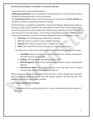 SOFTWARE ENGINEERING AND PROJECT MANGEMENT(BCS501)
22
requirement analysis and specification process.
Initial project planning involves estimating several characteristics of a project. Based on these
estimates all subsequent project activities are planned.
The monitoring activity involves monitoring the progress of the project. Control activities are
initiated to minimize any significant variation in the plan,
Project Planning is an important responsibility of the project Manager. During project planning,
the project manger needs to perform a few well-defined activities that have been outlined below/
Several best practices have been proposed for software project planning activities, PRINCE2 is
used extensively in UK and Europe . In USA Project management Institute’s ‘PMBOK’ which
refers to their publication “A Gude to the Project Management Body of knowledge, is used.
 Estimation: The following project attributes are estimated.
 Cost: How much is it going to cost to complete the project.
 Duration: How long is it going to take to complete the project.
 Effort: How much effort would be necessary for completing the project?
The effectiveness of all activities such as scheduling and staffing are planned at later stage.
 Scheduling: Based on estimations of effort and duration, the schedules for manpower
and other resources are developed.
 Staffing: Staff organization and staffing plans are made.
 RiskManagement: This activity includes risk identification, analysis, and abatement
planning.
 Miscellaneous Plans: This includes making several other plans such as quality
assurance plan, configuration management plan etc.
While carrying out project monitoring and control activities, a project manager may sometimes
find it necessary to change the plan to cope with specific situations and make the plan more
accurate as more project data becomes available.
1.12.2 MANAGEMENT CONTROL
Management involves setting objectives for a system and monitoring the performance of
the system.
 