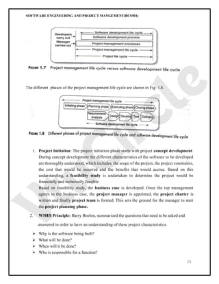 SOFTWARE ENGINEERING AND PROJECT MANGEMENT(BCS501)
24
The different phases of the project management life cycle are shown in Fig: 1.8.
1. Project Initiation: The project initiation phase starts with project concept development.
During concept development the different characteristics of the software to be developed
are thoroughly understood, which includes, the scope of the project, the project constraints,
the cost that would be incurred and the benefits that would accrue. Based on this
understanding, a feasibility study is undertaken to determine the project would be
financially and technically feasible.
Based on feasibility study, the business case is developed. Once the top management
agrees to the business case, the project manager is appointed, the project charter is
written and finally project team is formed. This sets the ground for the manager to start
the project planning phase.
2. W5HH Principle: Barry Boehm, summarized the questions that need to be asked and
answered in order to have an understanding of these project characteristics.
 Why is the software being built?
 What will be done?
 When will it be done?
 Who is responsible for a function?
 