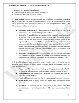 SOFTWARE ENGINEERING AND PROJECT MANGEMENT(BCS501)
25
 Where are they organizationally located?
 How will the job be done technically and managerially?
 How much of these each resource is needed.
3. Project Bidding: Once the top management is convinced by the business case, the project
charter is developed. For some categories of projects, it may be necessary to have formal
bidding process to select suitable vendor based on some cost-performance criteria. The
different types of bidding techniques are:
 Request for quotation(RFQ) : An organization advertises an RFQ if it has good
understanding of the project and the possible solutions.
 Request for Proposal(RFP) : An organization had reasonable understanding of
the problem to be solved, however, it does not have good grasp of the solution
aspects. i.e. may not have sufficient knowledge about different features to be
implemented. The purpose of RFP is to get an understanding of the alternative
solutions possible that can be deployed and not vendor selection. Based on the RFP
process, the requesting organization can form a clear idea of the project solutions
required, based on which it can form a statement work (SOW) for requesting RFQ
for the vendors.
 Request for Information (RFI): An organization soliciting bids may publish an
RFI. Based on the vendor response to the RFI, the organization can assess the
competencies of the vendors and shortlist the vendors who can bid for the work.
4. Project Planning: An importance of the project initiation phase is the project charter.
During the project planning the project manger carries out several processes and creates the
following documents:
 Project plan: This document identifies the project the project tasks and a schedule
for the project tasks that assigns project resources and time frames to the tasks.
 Resource Plan: It lists the resources , manpower and equipment that would be
required to execute the project.
 Functional Plan: It documents the plan for manpower, equipment and other costs.
 Quality Plan: Plan of quality targets and control plans are included in this
document.
 Risk Plan: This document lists the identification of the potential risks, their
prioritization and a plan for the actions that would be taken to contain the different
risks.
 