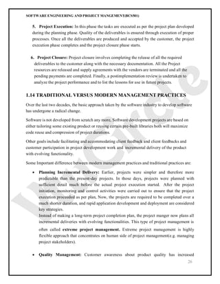 SOFTWARE ENGINEERING AND PROJECT MANGEMENT(BCS501)
26
5. Project Execution: In this phase the tasks are executed as per the project plan developed
during the planning phase. Quality of the deliverables is ensured through execution of proper
processes. Once all the deliverables are produced and accepted by the customer, the project
execution phase completes and the project closure phase starts.
6. Project Closure: Project closure involves completing the release of all the required
deliverables to the customer along with the necessary documentation. All the Project
resources are released and supply agreements with the vendors are terminated and all the
pending payments are completed. Finally, a postimplementation review is undertaken to
analyze the project performance and to list the lessons for use in future projects.
1.14 TRADITIONAL VERSUS MODERN MANAGEMENT PRACTICES
Over the last two decades, the basic approach taken by the software industry to develop software
has undergone a radical change.
Software is not developed from scratch any more, Software development projects are based on
either tailoring some existing product or reusing certain pre-built libraries both will maximize
code reuse and compression of project durations.
Other goals include facilitating and accommodating client feedback and client feedbacks and
customer participation in project development work and incremental delivery of the product
with evolving functionality.
Some Important difference between modern management practices and traditional practices are:
 Planning Incremental Delivery: Earlier, projects were simpler and therefore more
predictable than the present-day projects. In those days, projects were planned with
sufficient detail much before the actual project execution started. After the project
initiation, monitoring and control activities were carried out to ensure that the project
execution proceeded as per plan, Now, the projects are required to be completed over a
much shorter duration, and rapid application development and deployment are considered
key strategies.
Instead of making a long-term project completion plan, the project manger now plans all
incremental deliveries with evolving functionalities. This type of project management is
often called extreme project management. Extreme project management is highly
flexible approach that concentrates on human side of project management(e.g. managing
project stakeholders).
 Quality Management: Customer awareness about product quality has increased
 