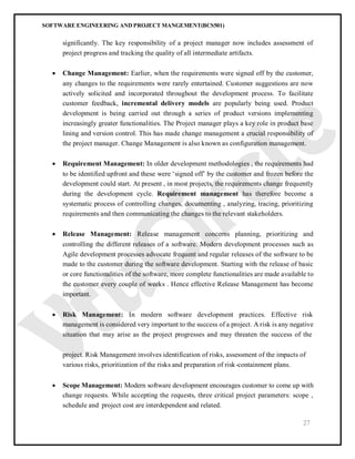 SOFTWARE ENGINEERING AND PROJECT MANGEMENT(BCS501)
27
significantly. The key responsibility of a project manager now includes assessment of
project progress and tracking the quality of all intermediate artifacts.
 Change Management: Earlier, when the requirements were signed off by the customer,
any changes to the requirements were rarely entertained. Customer suggestions are now
actively solicited and incorporated throughout the development process. To facilitate
customer feedback, incremental delivery models are popularly being used. Product
development is being carried out through a series of product versions implementing
increasingly greater functionalities. The Project manager plays a key role in product base
lining and version control. This has made change management a crucial responsibility of
the project manager. Change Management is also known as configuration management.
 Requirement Management: In older development methodologies , the requirements had
to be identified upfront and these were ‘signed off’ by the customer and frozen before the
development could start. At present , in most projects, the requirements change frequently
during the development cycle. Requirement management has therefore become a
systematic process of controlling changes, documenting , analyzing, tracing, prioritizing
requirements and then communicating the changes to the relevant stakeholders.
 Release Management: Release management concerns planning, prioritizing and
controlling the different releases of a software. Modern development processes such as
Agile development processes advocate frequent and regular releases of the software to be
made to the customer during the software development. Starting with the release of basic
or core functionalities of the software, more complete functionalities are made available to
the customer every couple of weeks . Hence effective Release Management has become
important.
 Risk Management: In modern software development practices. Effective risk
management is considered very important to the success of a project. A risk is any negative
situation that may arise as the project progresses and may threaten the success of the
project. Risk Management involves identification of risks, assessment of the impacts of
various risks, prioritization of the risks and preparation of risk-containment plans.
 Scope Management: Modern software development encourages customer to come up with
change requests. While accepting the requests, three critical project parameters: scope ,
schedule and project cost are interdependent and related.
 